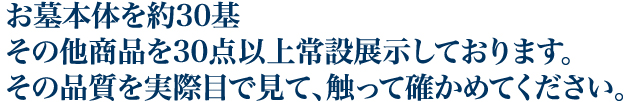 お墓本体を約30基その他商品を30点以上常設展示しております。その品質を実際目で見て、触って確かめてください。